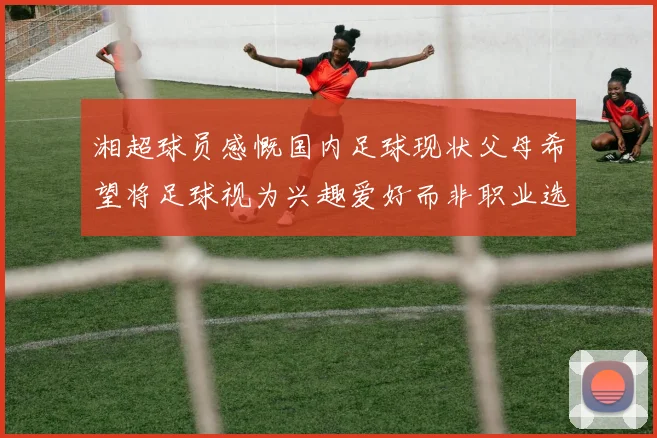湘超球员感慨国内足球现状父母希望将足球视为兴趣爱好而非职业选择