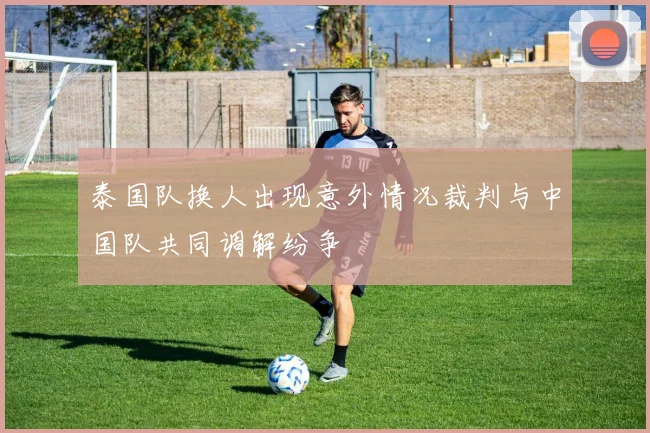 泰国队换人出现意外情况裁判与中国队共同调解纷争