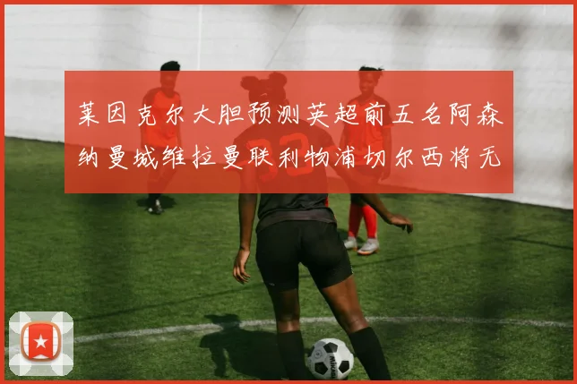 莱因克尔大胆预测英超前五名阿森纳曼城维拉曼联利物浦切尔西将无缘欧战