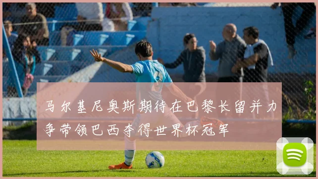 马尔基尼奥斯期待在巴黎长留并力争带领巴西夺得世界杯冠军