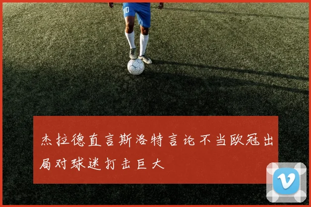 杰拉德直言斯洛特言论不当欧冠出局对球迷打击巨大