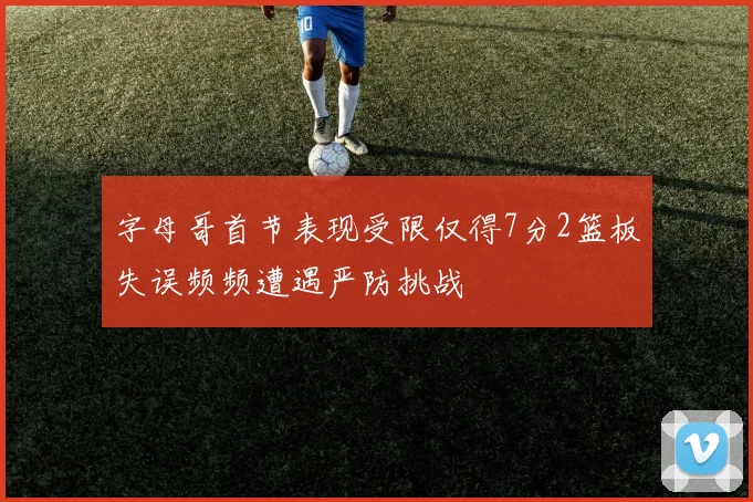 字母哥首节表现受限仅得7分2篮板失误频频遭遇严防挑战