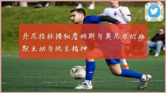 丹尼格林揭秘詹姆斯与奥尼尔的幽默互动与玩乐精神