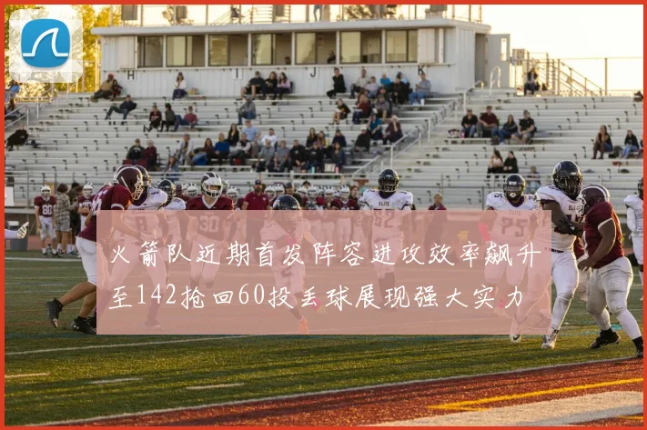 火箭队近期首发阵容进攻效率飙升至142抢回60投丢球展现强大实力