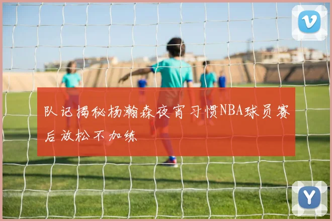 队记揭秘杨瀚森夜宵习惯NBA球员赛后放松不加练
