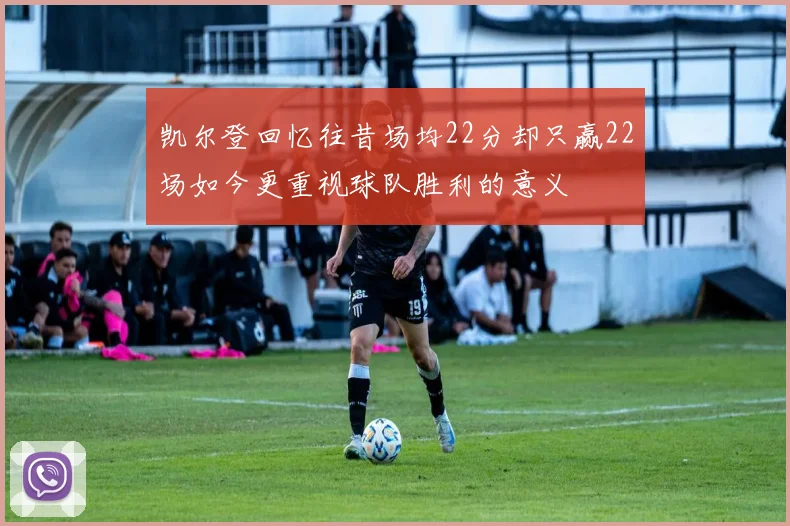 凯尔登回忆往昔场均22分却只赢22场如今更重视球队胜利的意义