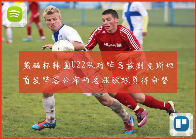 熊猫杯韩国U22队对阵乌兹别克斯坦首发阵容公布两名旅欧球员待命替补