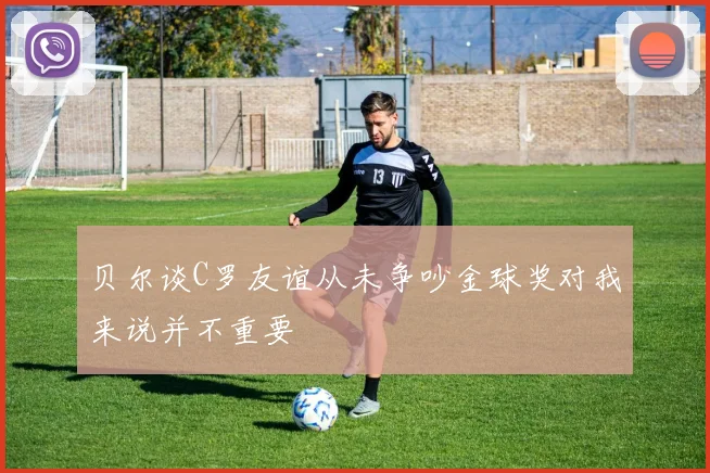 贝尔谈C罗友谊从未争吵金球奖对我来说并不重要