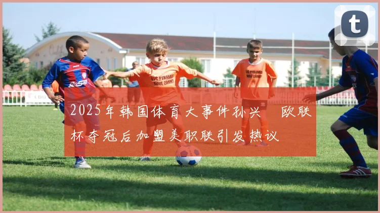 2025年韩国体育大事件孙兴慜欧联杯夺冠后加盟美职联引发热议