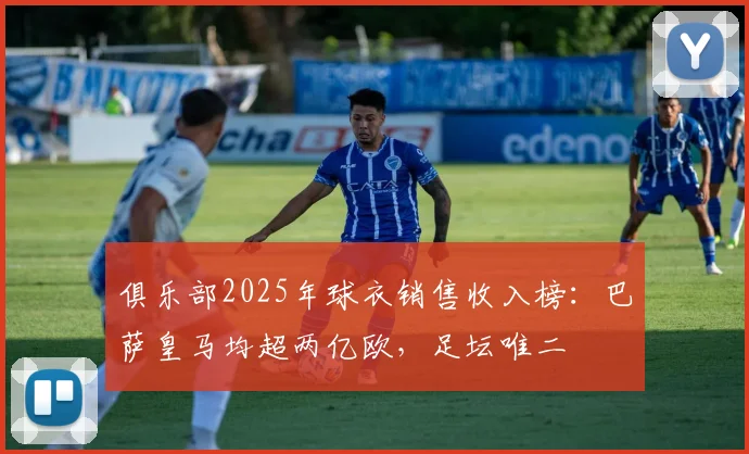 俱乐部2025年球衣销售收入榜：巴萨皇马均超两亿欧，足坛唯二