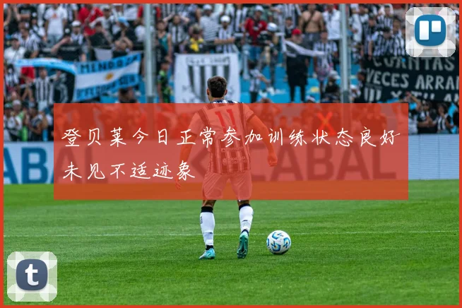 登贝莱今日正常参加训练状态良好未见不适迹象