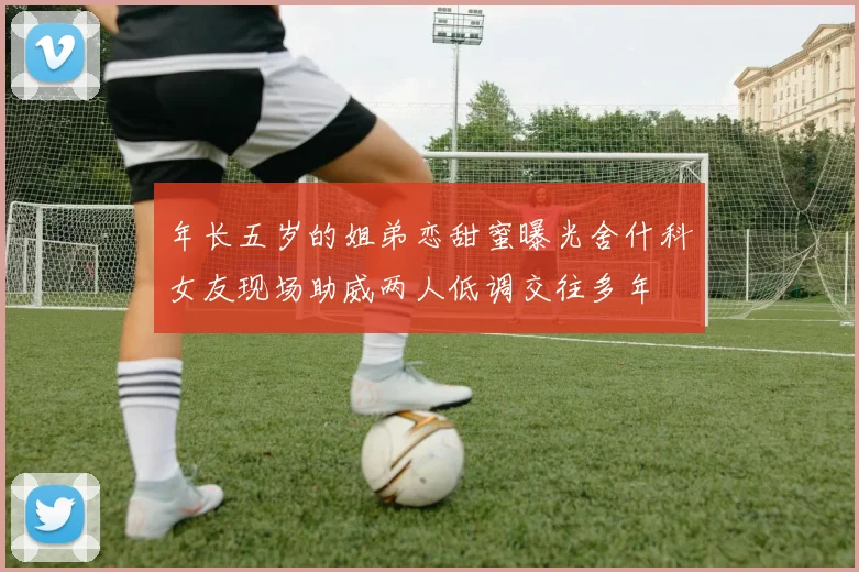 年长五岁的姐弟恋甜蜜曝光舍什科女友现场助威两人低调交往多年