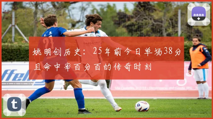 姚明创历史：25年前今日单场38分且命中率百分百的传奇时刻