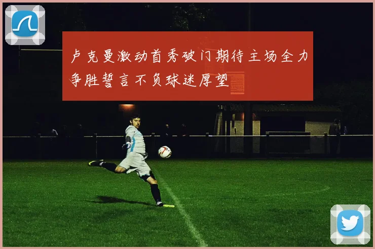 卢克曼激动首秀破门期待主场全力争胜誓言不负球迷厚望