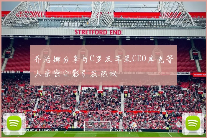 乔治娜分享与C罗及苹果CEO库克等人亲密合影引发热议