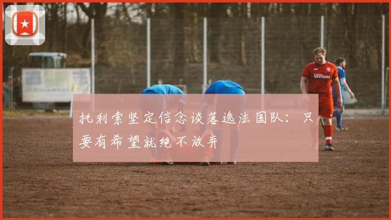 托利索坚定信念谈落选法国队：只要有希望就绝不放弃